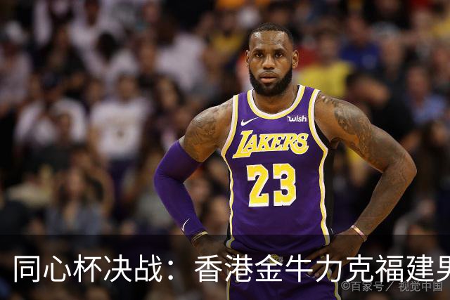 同心杯决战：香港金牛力克福建男篮，区俊炫闪耀全场